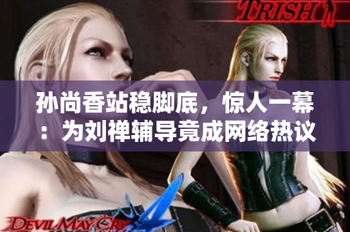 孙尚香站稳脚底，惊人一幕：为刘禅辅导竟成网络热议