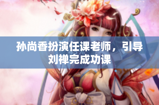 孙尚香扮演任课老师，引导刘禅完成功课