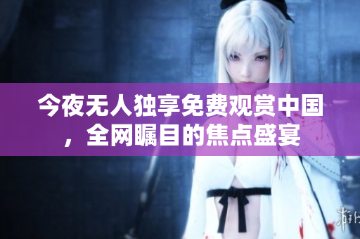 今夜无人独享免费观赏中国，全网瞩目的焦点盛宴