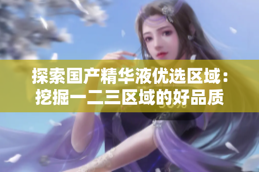 探索国产精华液优选区域：挖掘一二三区域的好品质