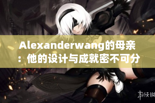 Alexanderwang的母亲：他的设计与成就密不可分