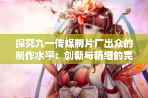探究九一传媒制片厂出众的制作水平：创新与精细的完美结合