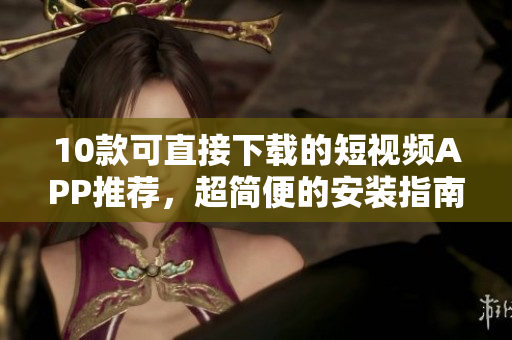 10款可直接下载的短视频APP推荐，超简便的安装指南