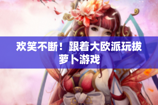 欢笑不断！跟着大欧派玩拔萝卜游戏