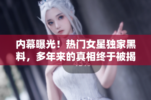 内幕曝光！热门女星独家黑料，多年来的真相终于被揭露