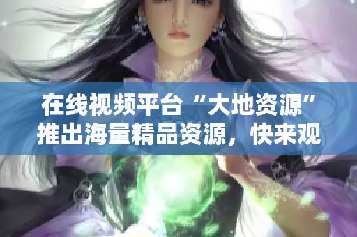 在线视频平台“大地资源”推出海量精品资源，快来观看吧！
