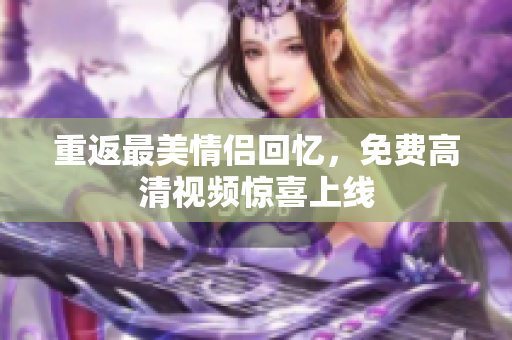 重返最美情侣回忆，免费高清视频惊喜上线