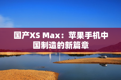 国产XS Max：苹果手机中国制造的新篇章