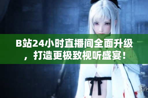 B站24小时直播间全面升级，打造更极致视听盛宴！