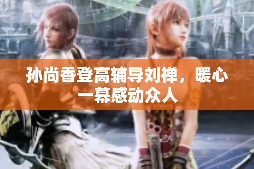 孙尚香登高辅导刘禅，暖心一幕感动众人
