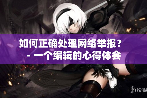 如何正确处理网络举报？ - 一个编辑的心得体会