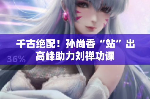 千古绝配！孙尚香“站”出高峰助力刘禅功课