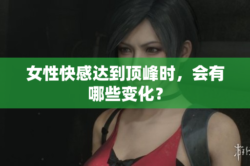 女性快感达到顶峰时，会有哪些变化？