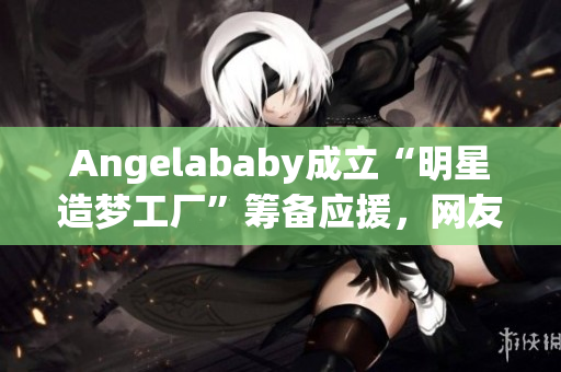 Angelababy成立“明星造梦工厂”筹备应援，网友点赞