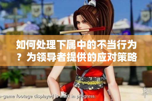 如何处理下属中的不当行为？为领导者提供的应对策略