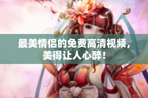 最美情侣的免费高清视频，美得让人心醉！