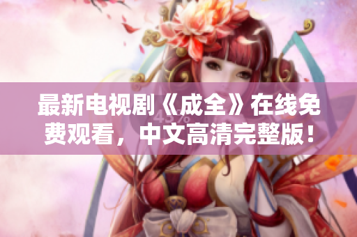 最新电视剧《成全》在线免费观看，中文高清完整版！