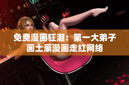 免费漫画狂潮：第一大弟子画土豪漫画走红网络