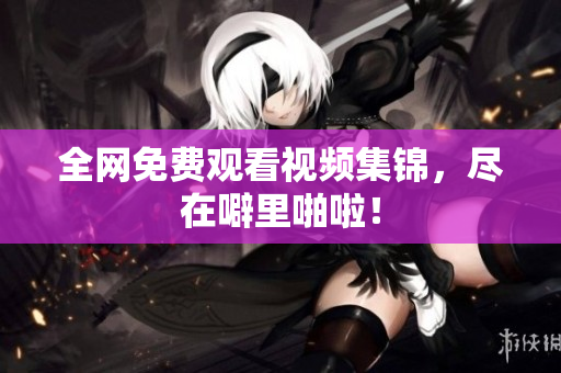 全网免费观看视频集锦，尽在噼里啪啦！