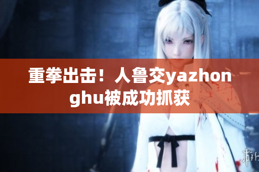 重拳出击！人鲁交yazhonghu被成功抓获