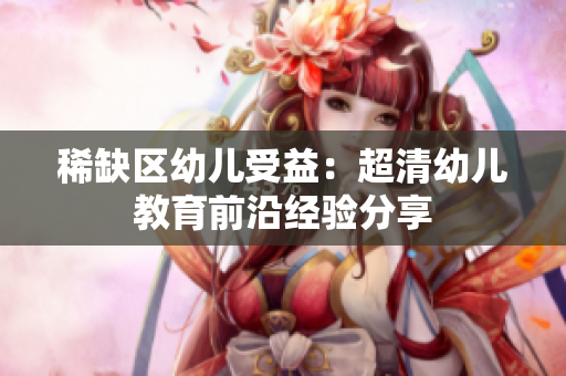 稀缺区幼儿受益：超清幼儿教育前沿经验分享