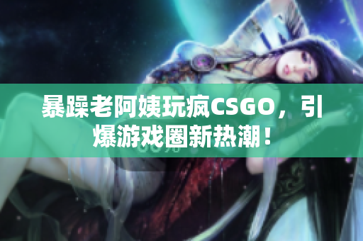 暴躁老阿姨玩疯CSGO，引爆游戏圈新热潮！