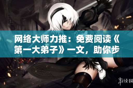网络大师力推：免费阅读《第一大弟子》一文，助你步步为营