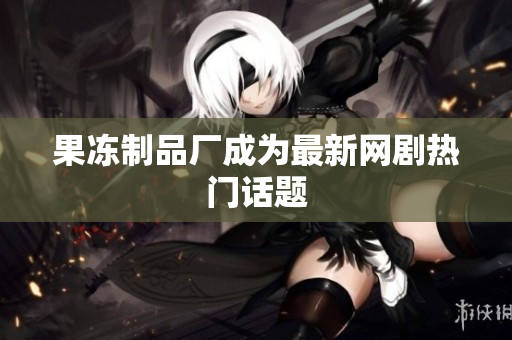 果冻制品厂成为最新网剧热门话题