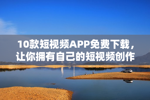 10款短视频APP免费下载，让你拥有自己的短视频创作工具！