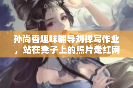 孙尚香趣味辅导刘禅写作业，站在凳子上的照片走红网络！