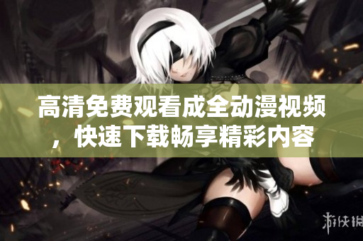 高清免费观看成全动漫视频，快速下载畅享精彩内容