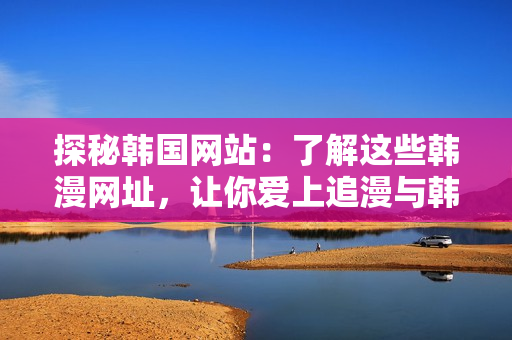 探秘韩国网站：了解这些韩漫网址，让你爱上追漫与韩风文化！