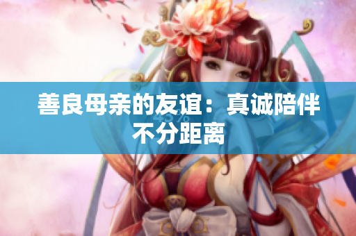 善良母亲的友谊：真诚陪伴不分距离