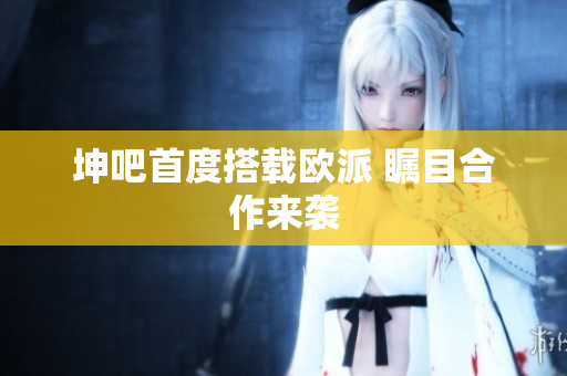 坤吧首度搭载欧派 瞩目合作来袭