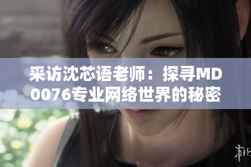 采访沈芯语老师：探寻MD0076专业网络世界的秘密