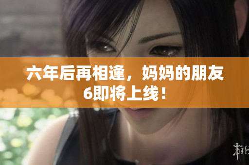 六年后再相逢，妈妈的朋友6即将上线！