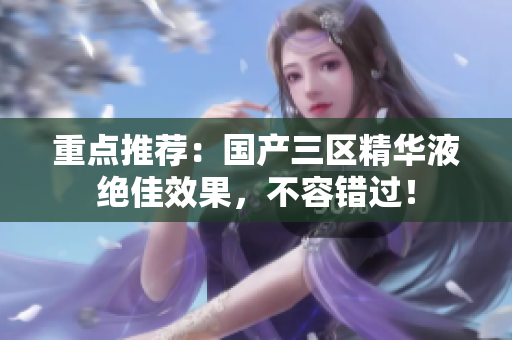 重点推荐：国产三区精华液绝佳效果，不容错过！