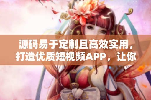 源码易于定制且高效实用，打造优质短视频APP，让你拥有更多流量