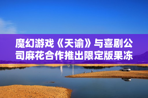魔幻游戏《天谕》与喜剧公司麻花合作推出限定版果冻