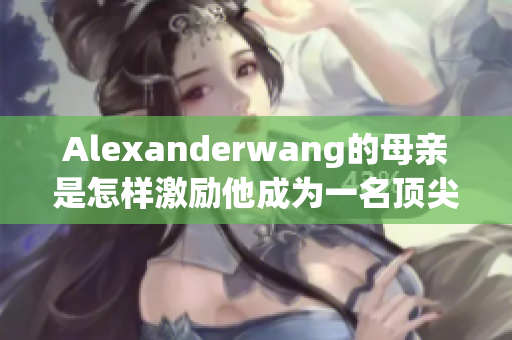 Alexanderwang的母亲是怎样激励他成为一名顶尖设计师的？
