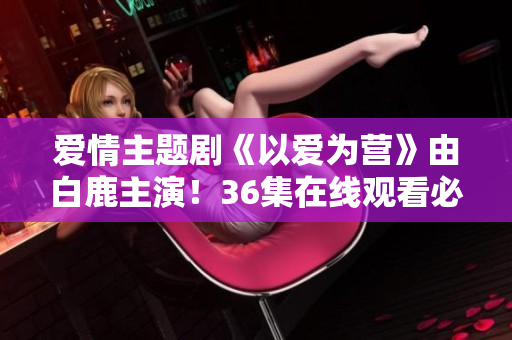 爱情主题剧《以爱为营》由白鹿主演！36集在线观看必备！