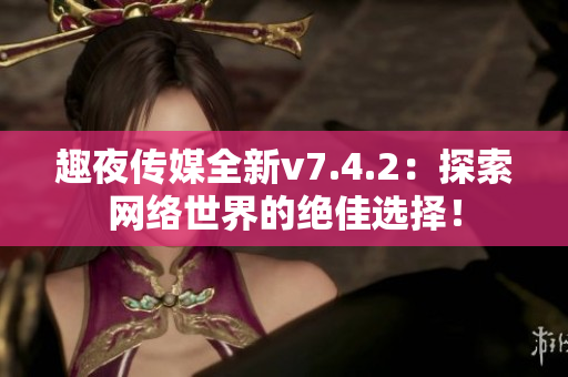 趣夜传媒全新v7.4.2：探索网络世界的绝佳选择！