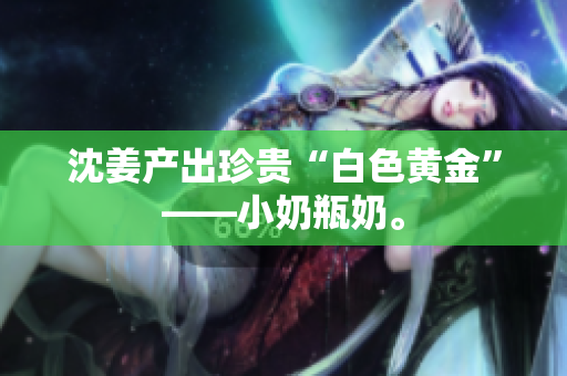 沈姜产出珍贵“白色黄金”——小奶瓶奶。