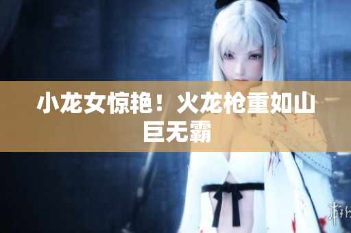 小龙女惊艳！火龙枪重如山巨无霸