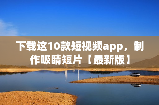 下载这10款短视频app，制作吸睛短片【最新版】