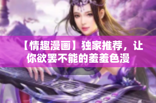 【情趣漫画】独家推荐，让你欲罢不能的羞羞色漫