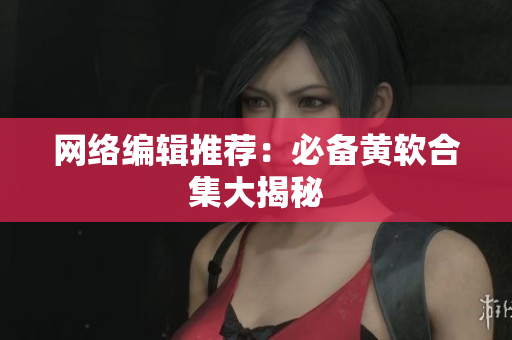 网络编辑推荐：必备黄软合集大揭秘