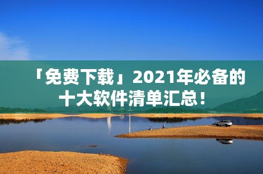「免费下载」2021年必备的十大软件清单汇总! 「免费下载」2021年必备的十大软件清单汇总!