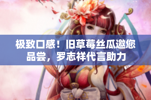 极致口感！旧草莓丝瓜邀您品尝，罗志祥代言助力