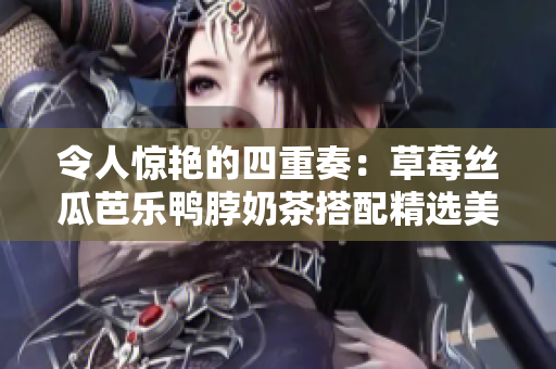 令人惊艳的四重奏：草莓丝瓜芭乐鸭脖奶茶搭配精选美食